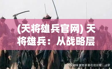 (天将雄兵官网) 天将雄兵：从战略层面解析古代军事智慧，展现辉煌战绩如何塑造历史格局！